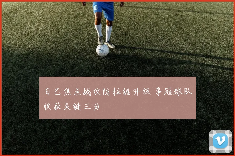 日乙焦点战攻防拉锯升级 争冠球队收获关键三分
