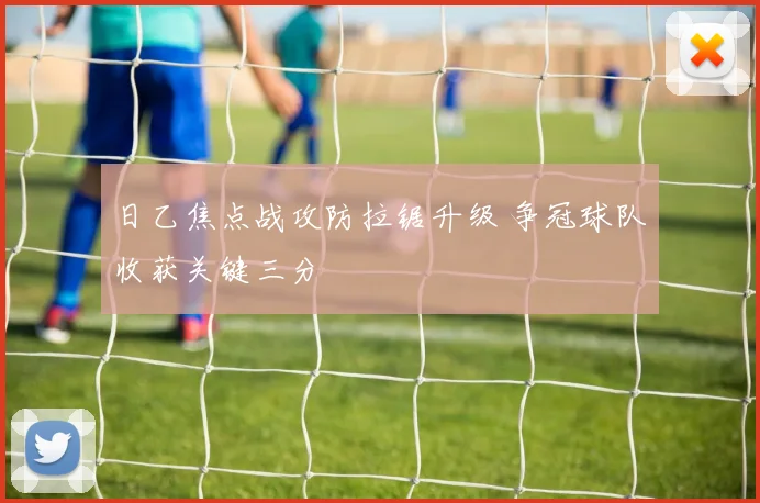 日乙焦点战攻防拉锯升级 争冠球队收获关键三分